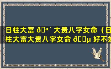 日柱大富 🪴 大贵八字女命（日柱大富大贵八字女命 🐵 好不好）